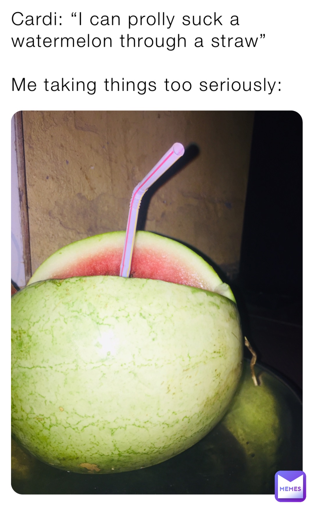 Cardi: “I can prolly suck a watermelon through a straw”

Me taking things too seriously: