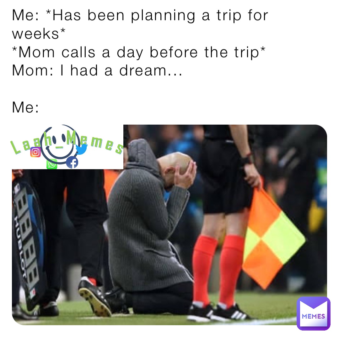 Me: *Has been planning a trip for weeks*
*Mom calls a day before the trip* 
Mom: I had a dream...

Me: