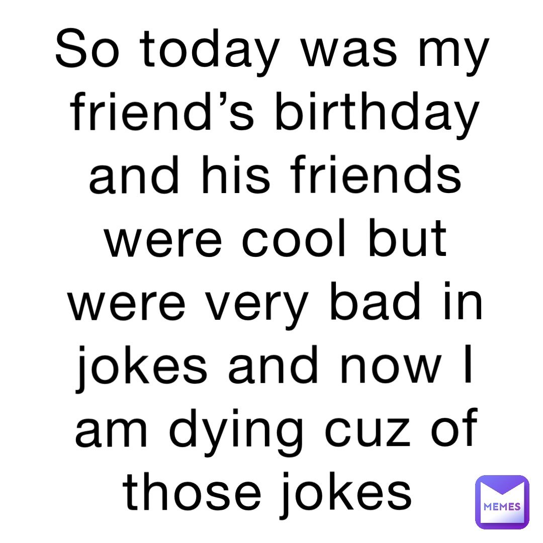 So today was my friend’s birthday and his friends were cool but were very bad in jokes and now I am dying cuz of those jokes