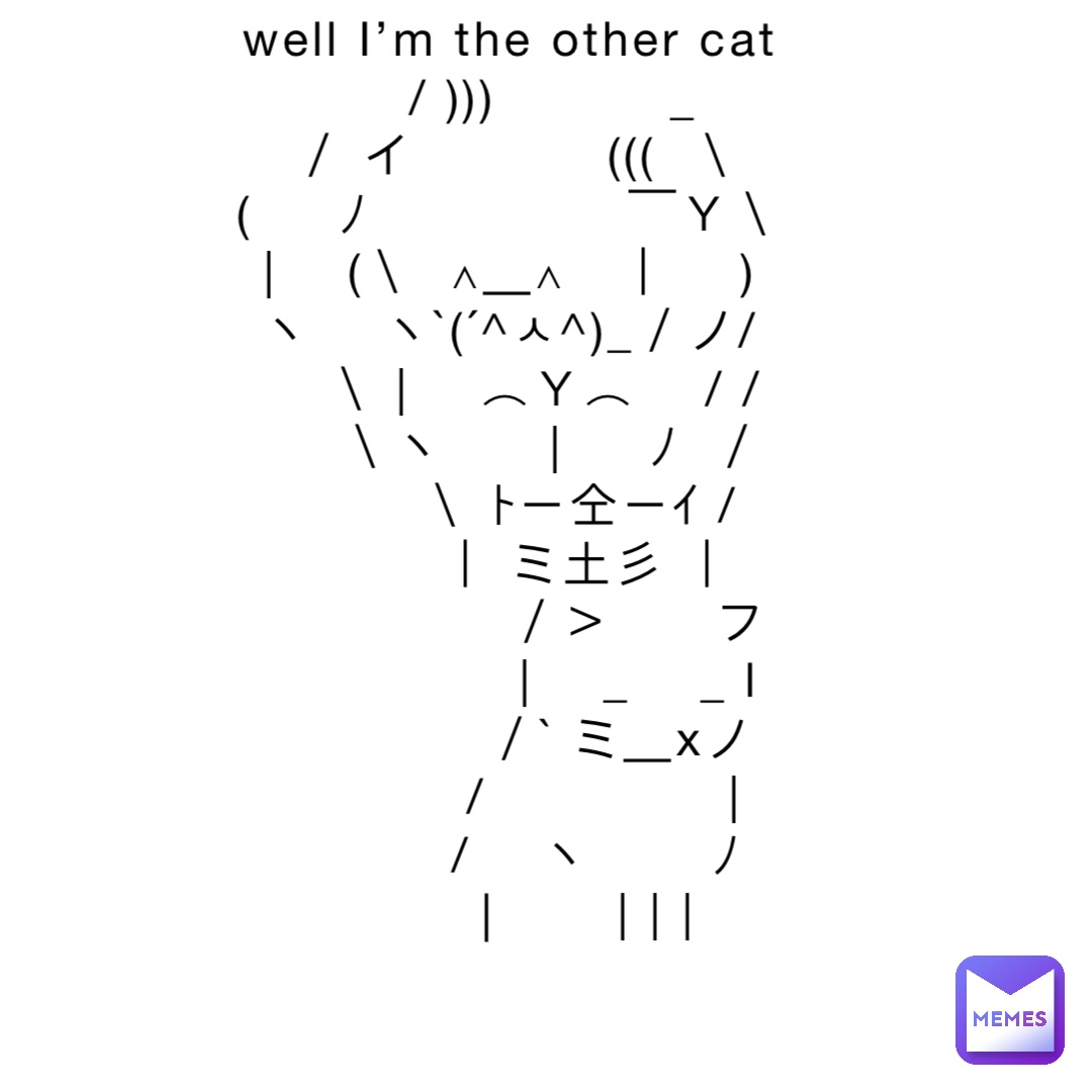 well I’m the other cat
     / )))          _
 ／ イ           (((  ＼
(     ﾉ               ￣Ｙ＼
|    (＼  ∧＿∧   ｜    )
ヽ    ヽ`(´^ㅅ^)_／ノ/
    ＼ |    ⌒Ｙ⌒    / /
     ＼ヽ      |     ﾉ  ／
        ＼ ﾄー仝ーｲ /
         ｜ ミ土彡 ｜
　　　　　／＞　　フ
　　　　　| 　_　 _ l
　 　　　／` ミ＿xノ
　　 　 /　　　 　 |
　　　 /　 ヽ　　 ﾉ
　 　 │　　| | |
