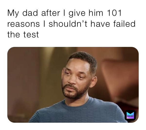 My dad after I give him 101 reasons I shouldn’t have failed the test