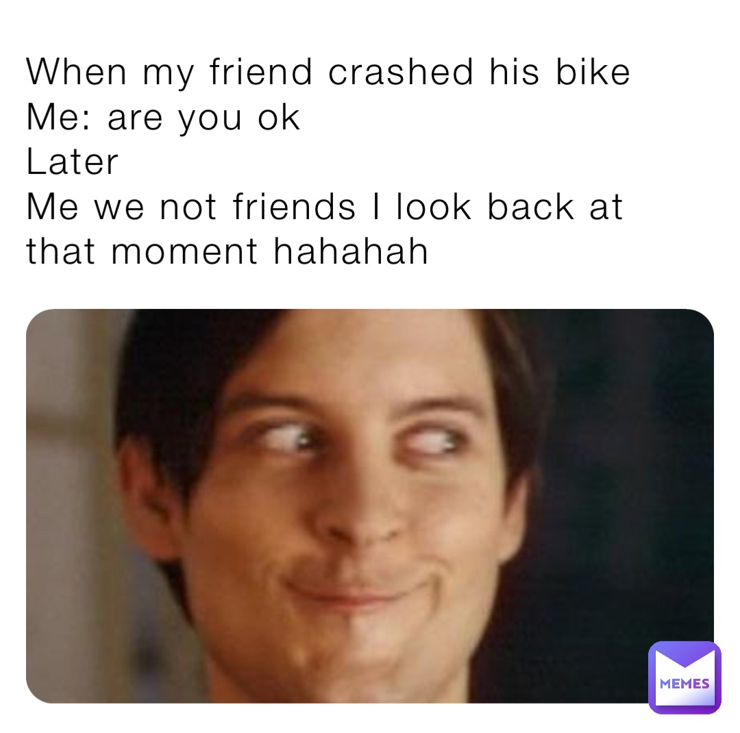 When my friend crashed his bike 
Me: are you ok
Later 
Me we not friends I look back at that moment hahahah