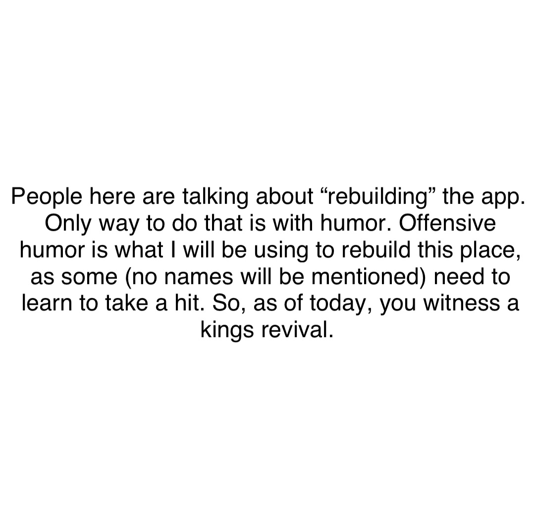 Double tap to edit People here are talking about “rebuilding” the app. Only way to do that is with humor. Offensive humor is what I will be using to rebuild this place, as some (no names will be mentioned) need to learn to take a hit. So, as of today, you witness a kings revival.