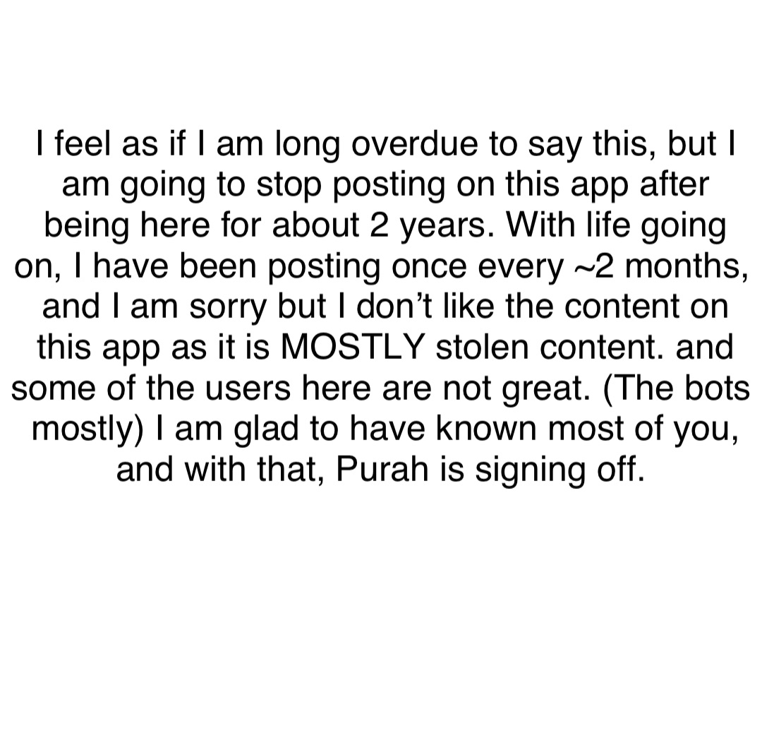 Double tap to edit I feel as if I am long overdue to say this, but I am going to stop posting on this app after being here for about 2 years. With life going on, I have been posting once every ~2 months, and I am sorry but I don’t like the content on this app as it is MOSTLY stolen content. and some of the users here are not great. (The bots mostly) I am glad to have known most of you, and with that, Purah is signing off.