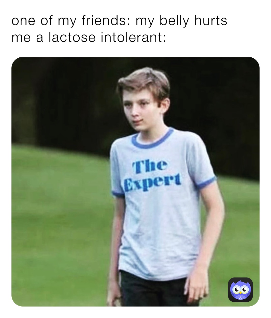 one of my friends: my belly hurts
me a lactose intolerant: one of my friends: my belly hurts
me a lactose intolerant: