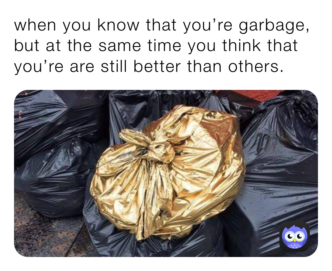 when you know that you’re garbage, but at the same time you think that you’re are still better than others. 