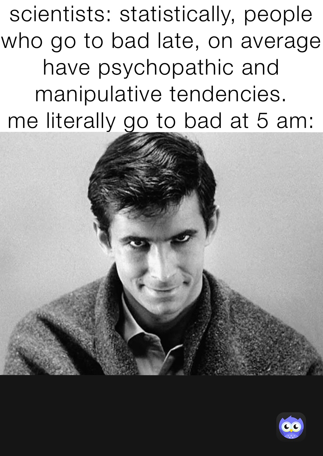 scientists: statistically, people who go to bad late, on average have psychopathic and manipulative tendencies. 
me literally go to bad at 5 am: 