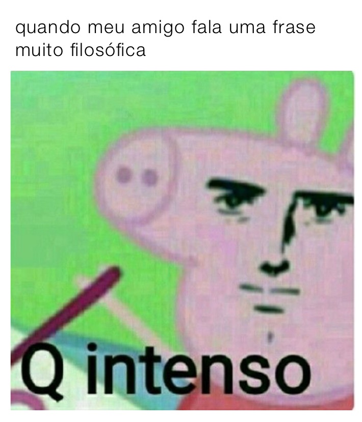 quando meu amigo fala uma frase muito filosófica 