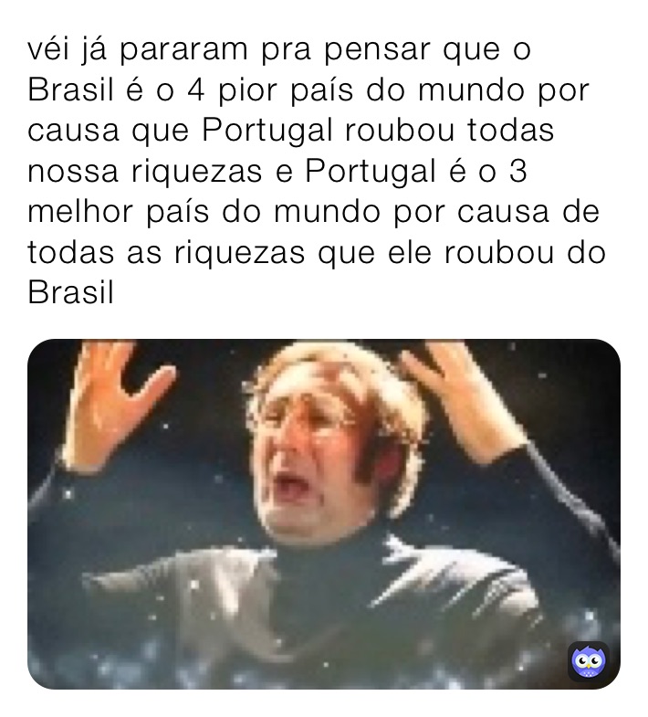 véi já pararam pra pensar que o Brasil é o 4 pior país do mundo por causa que Portugal roubou todas nossa riquezas e Portugal é o 3 melhor país do mundo por causa de todas as riquezas que ele roubou do Brasil 