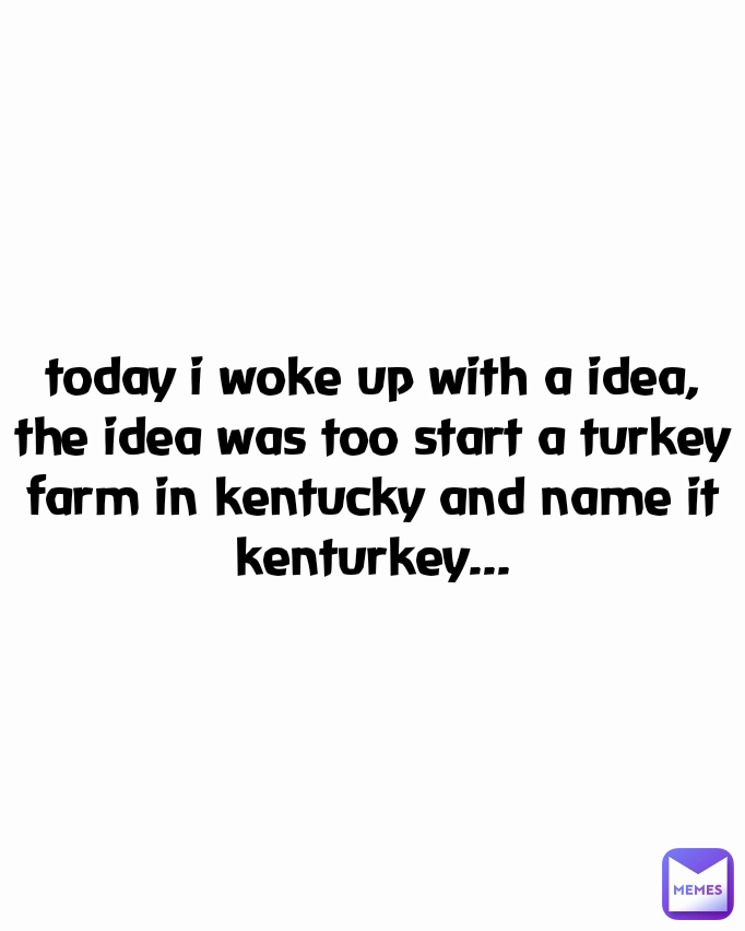 today i woke up with a idea, the idea was too start a turkey farm in kentucky and name it kenturkey...