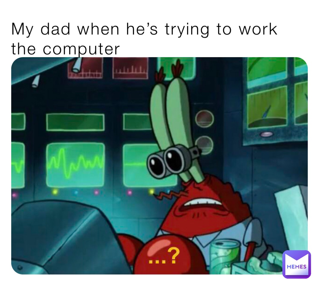 My dad when he’s trying to work the computer