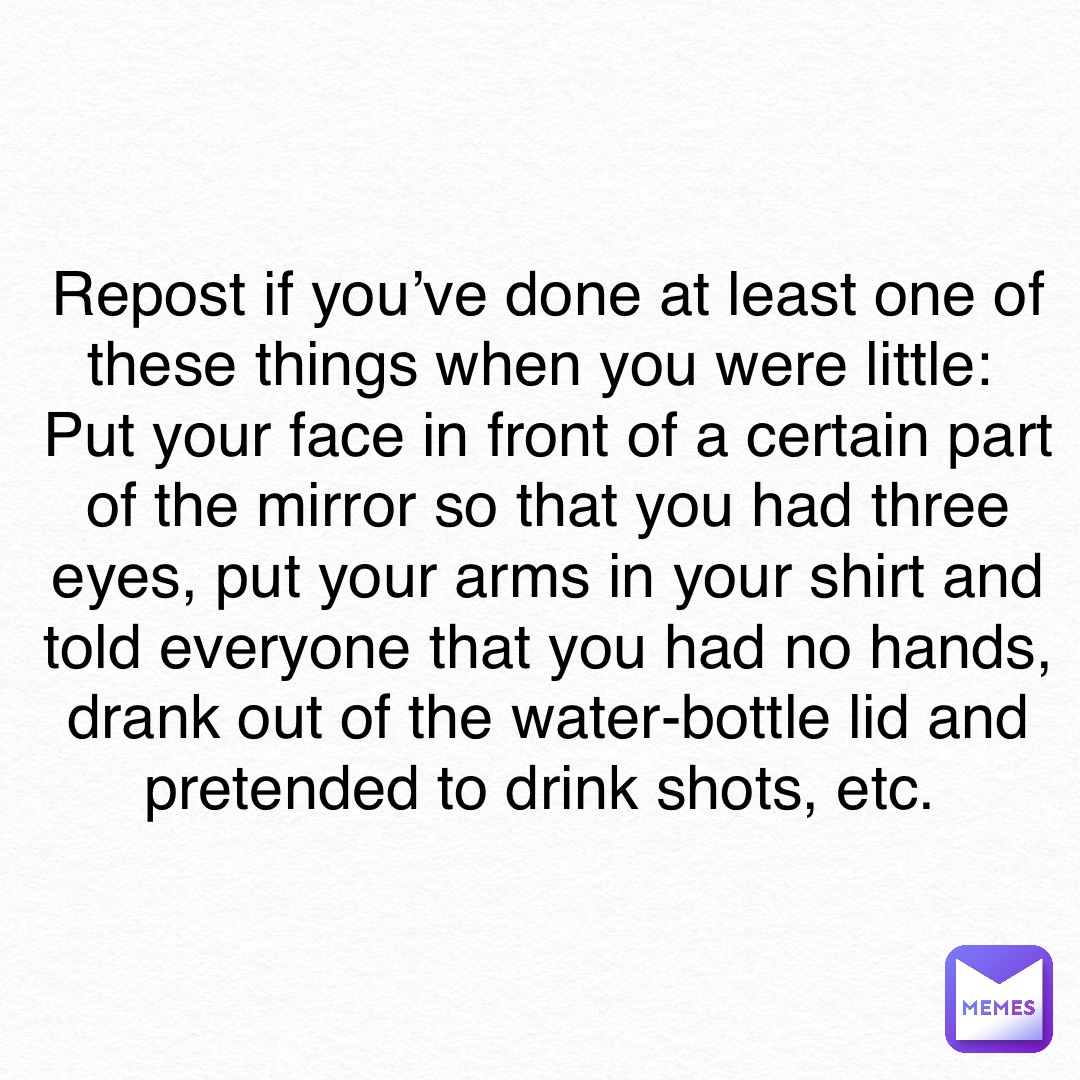 Repost if you’ve done at least one of these things when you were little:
Put your face in front of a certain part of the mirror so that you had three eyes, put your arms in your shirt and told everyone that you had no hands, drank out of the water-bottle lid and pretended to drink shots, etc.
