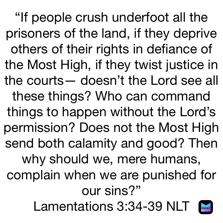 “If people crush underfoot all the prisoners of the land, if they deprive others of their rights in defiance of the Most High, if they twist justice in the courts— doesn’t the Lord see all these things? Who can command things to happen without the Lord’s permission? Does not the Most High send both calamity and good? Then why should we, mere humans, complain when we are punished for our sins?”
‭‭Lamentations‬ ‭3:34-39‬ ‭NLT‬