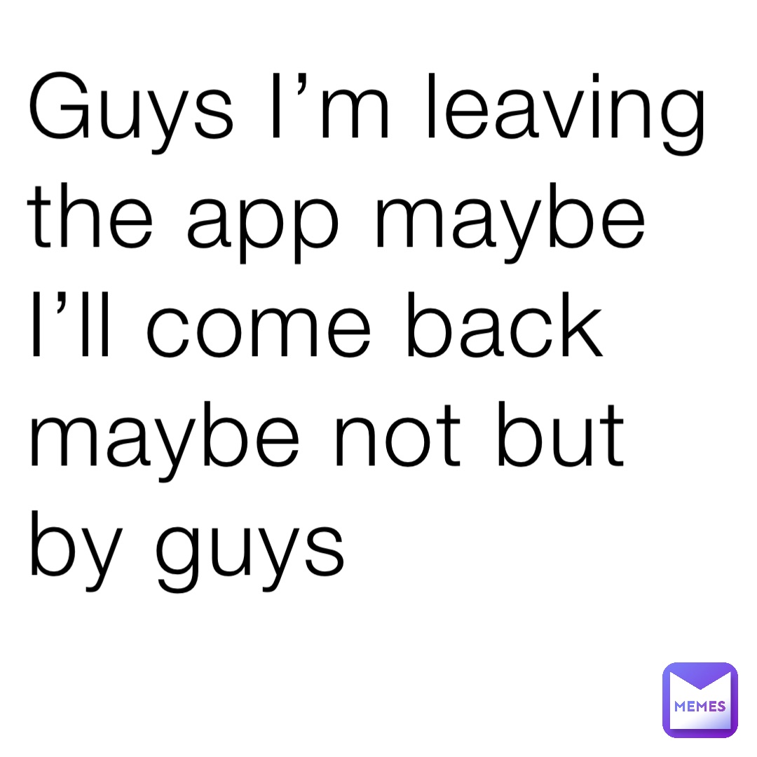 Guys I’m leaving the app maybe I’ll come back maybe not but by guys