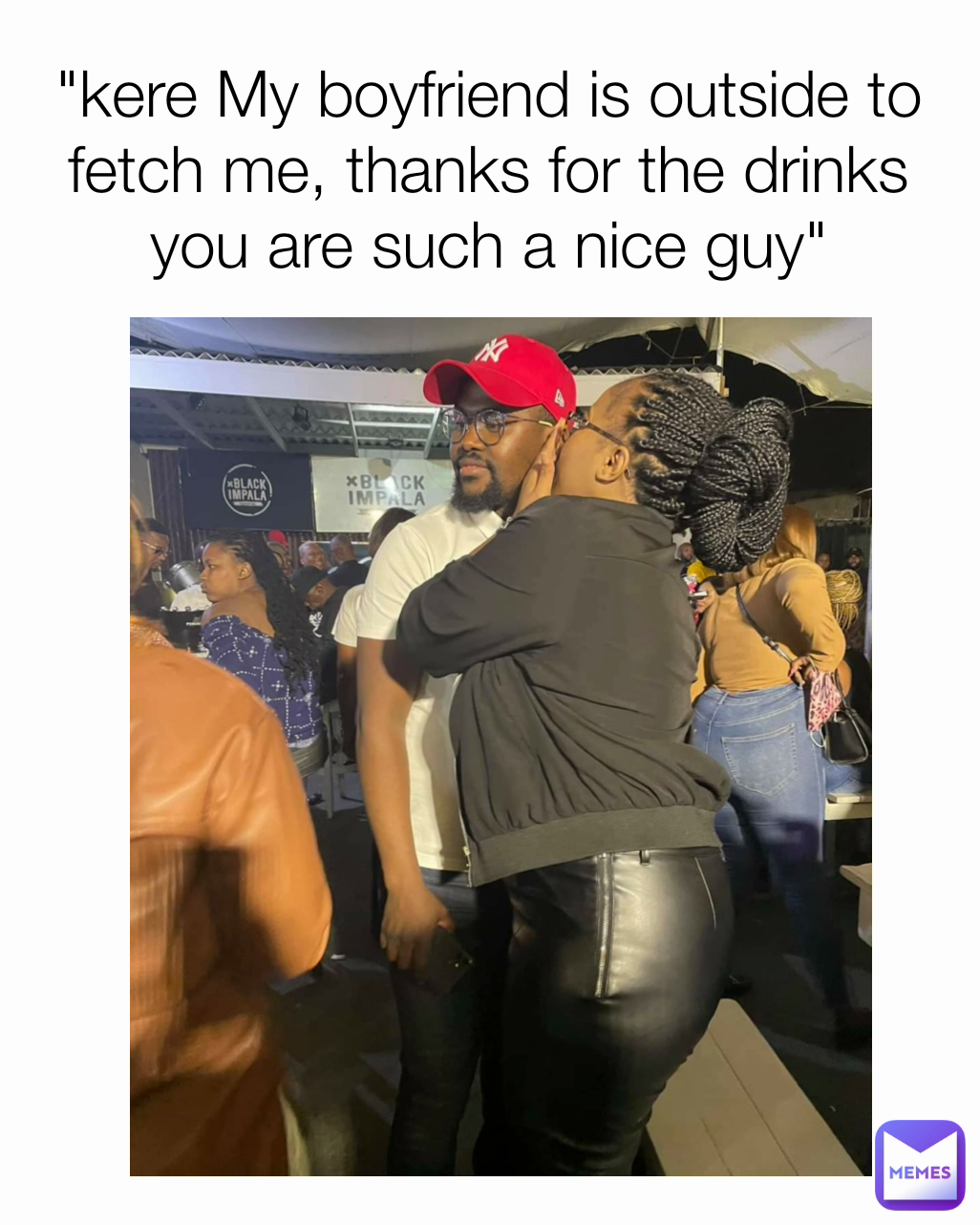 "kere My boyfriend is outside to fetch me, thanks for the drinks you are such a nice guy"