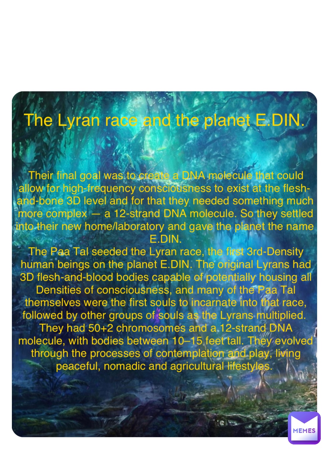 Double tap to edit The Lyran race and the planet E.DIN. Their final goal was to create a DNA molecule that could allow for high-frequency consciousness to exist at the flesh-and-bone 3D level and for that they needed something much more complex — a 12-strand DNA molecule. So they settled into their new home/laboratory and gave the planet the name E.DIN. 
The Paa Tal seeded the Lyran race, the first 3rd-Density human beings on the planet E.DIN. The original Lyrans had 3D flesh-and-blood bodies capable of potentially housing all Densities of consciousness, and many of the Paa Tal themselves were the first souls to incarnate into that race, followed by other groups of souls as the Lyrans multiplied.
They had 50+2 chromosomes and a 12-strand DNA molecule, with bodies between 10–15 feet tall. They evolved through the processes of contemplation and play, living peaceful, nomadic and agricultural lifestyles.