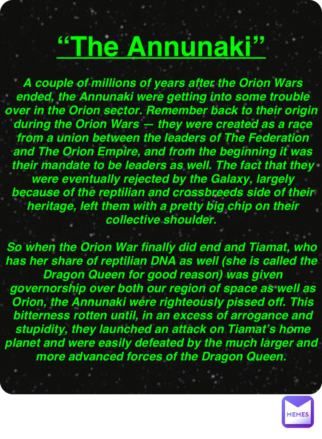 Double tap to edit “The Annunaki” A couple of millions of years after the Orion Wars ended, the Annunaki were getting into some trouble over in the Orion sector. Remember back to their origin during the Orion Wars — they were created as a race from a union between the leaders of The Federation and The Orion Empire, and from the beginning it was their mandate to be leaders as well. The fact that they were eventually rejected by the Galaxy, largely because of the reptilian and crossbreeds side of their heritage, left them with a pretty big chip on their collective shoulder.

So when the Orion War finally did end and Tiamat, who has her share of reptilian DNA as well (she is called the Dragon Queen for good reason) was given governorship over both our region of space as well as Orion, the Annunaki were righteously pissed off. This bitterness rotten until, in an excess of arrogance and stupidity, they launched an attack on Tiamat’s home planet and were easily defeated by the much larger and more advanced forces of the Dragon Queen.