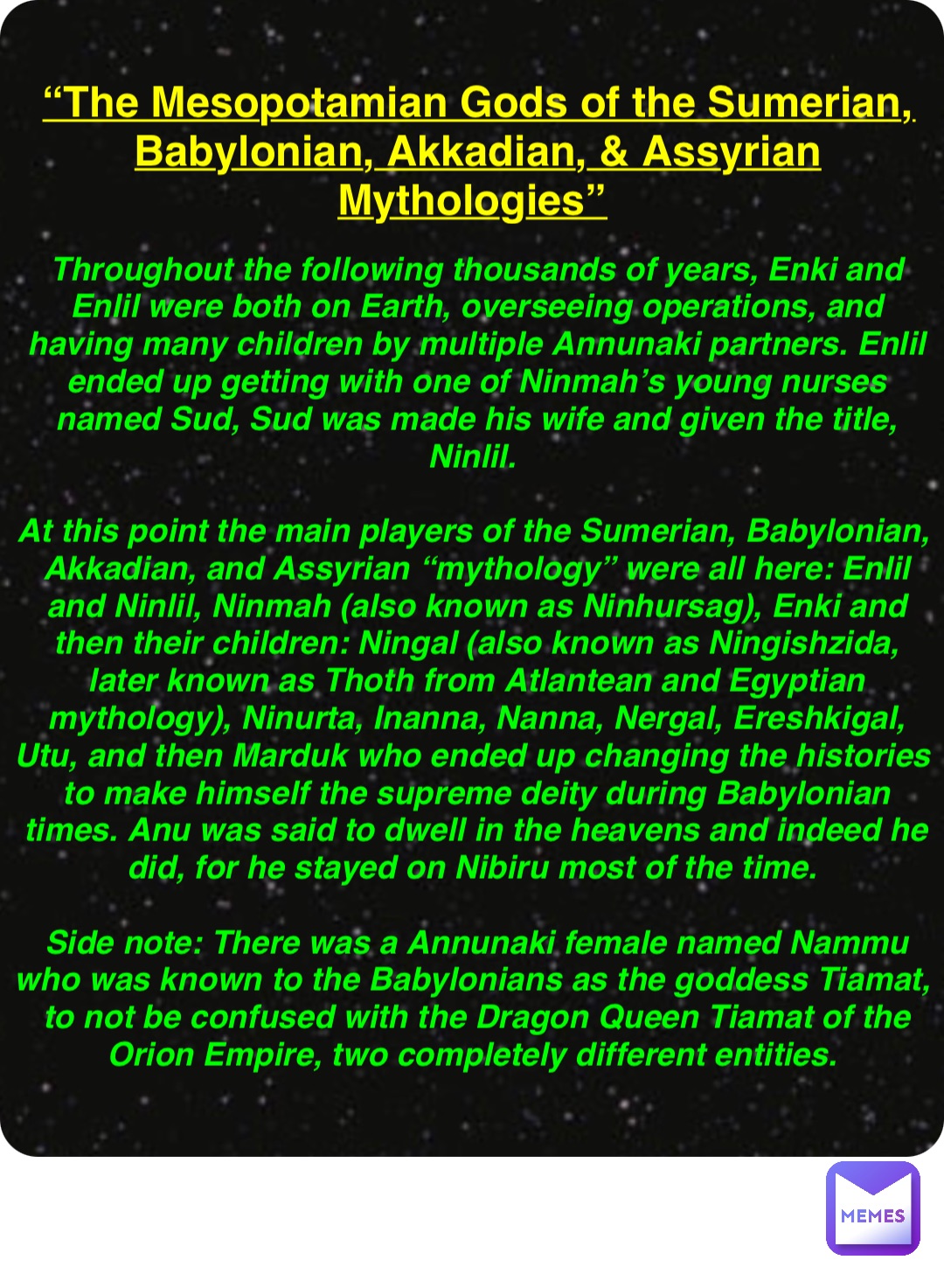 Double tap to edit “The Mesopotamian Gods of the Sumerian, Babylonian, Akkadian, & Assyrian Mythologies” Throughout the following thousands of years, Enki and Enlil were both on Earth, overseeing operations, and having many children by multiple Annunaki partners. Enlil ended up getting with one of Ninmah’s young nurses named Sud, Sud was made his wife and given the title, Ninlil.

At this point the main players of the Sumerian, Babylonian, Akkadian, and Assyrian “mythology” were all here: Enlil and Ninlil, Ninmah (also known as Ninhursag), Enki and then their children: Ningal (also known as Ningishzida, later known as Thoth from Atlantean and Egyptian mythology), Ninurta, Inanna, Nanna, Nergal, Ereshkigal, Utu, and then Marduk who ended up changing the histories to make himself the supreme deity during Babylonian times. Anu was said to dwell in the heavens and indeed he did, for he stayed on Nibiru most of the time.

Side note: There was a Annunaki female named Nammu who was known to the Babylonians as the goddess Tiamat, to not be confused with the Dragon Queen Tiamat of the Orion Empire, two completely different entities.