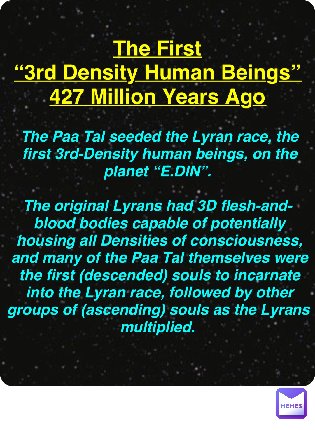 Double tap to edit The First
“3rd Density Human Beings”
427 Million Years Ago The Paa Tal seeded the Lyran race, the first 3rd-Density human beings, on the planet “E.DIN”.

The original Lyrans had 3D flesh-and-blood bodies capable of potentially housing all Densities of consciousness, and many of the Paa Tal themselves were the first (descended) souls to incarnate into the Lyran race, followed by other groups of (ascending) souls as the Lyrans multiplied.