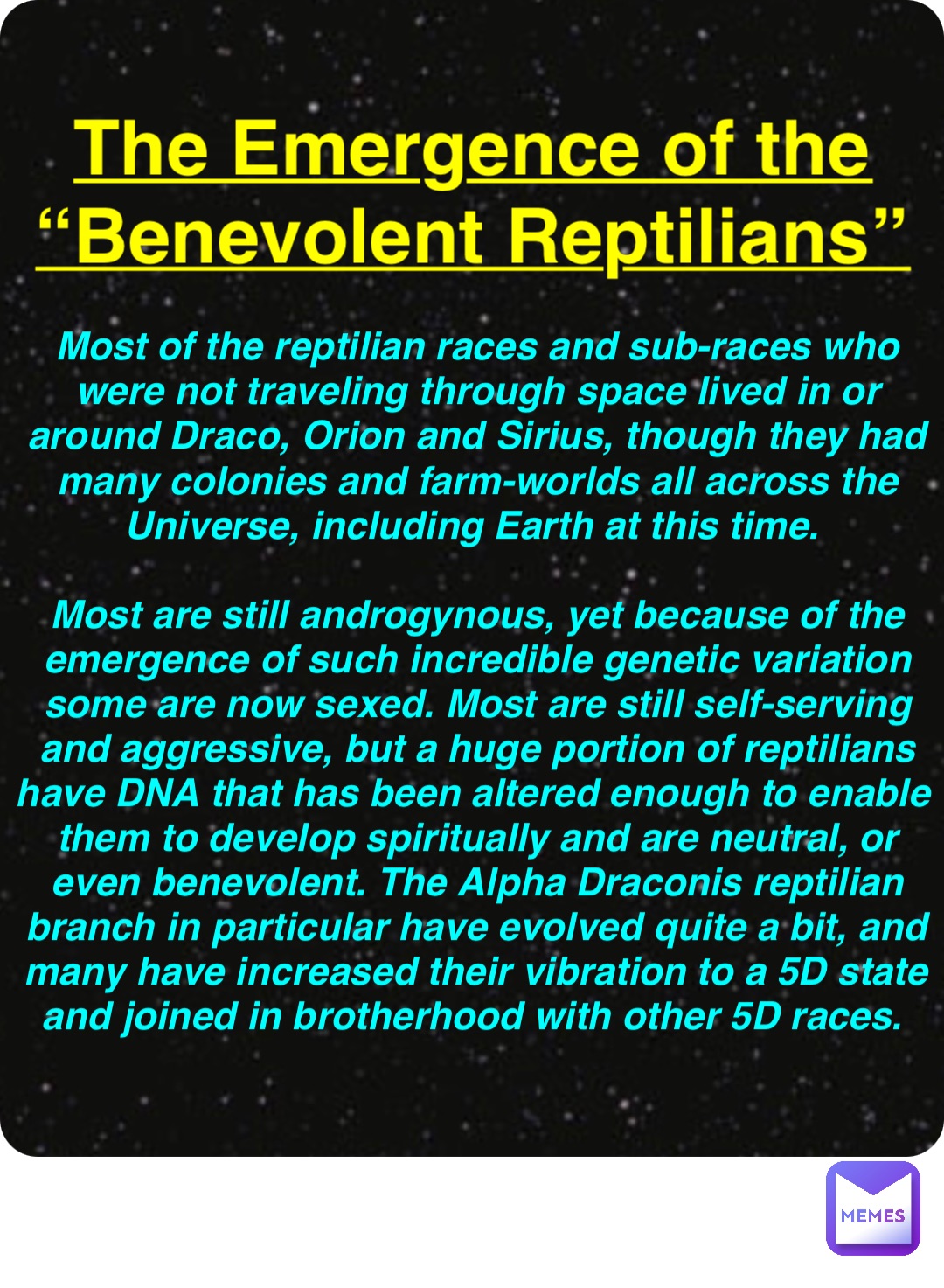 Double tap to edit The Emergence of the
“Benevolent Reptilians” Most of the reptilian races and sub-races who were not traveling through space lived in or around Draco, Orion and Sirius, though they had many colonies and farm-worlds all across the Universe, including Earth at this time.

Most are still androgynous, yet because of the emergence of such incredible genetic variation some are now sexed. Most are still self-serving and aggressive, but a huge portion of reptilians have DNA that has been altered enough to enable them to develop spiritually and are neutral, or even benevolent. The Alpha Draconis reptilian branch in particular have evolved quite a bit, and many have increased their vibration to a 5D state and joined in brotherhood with other 5D races.