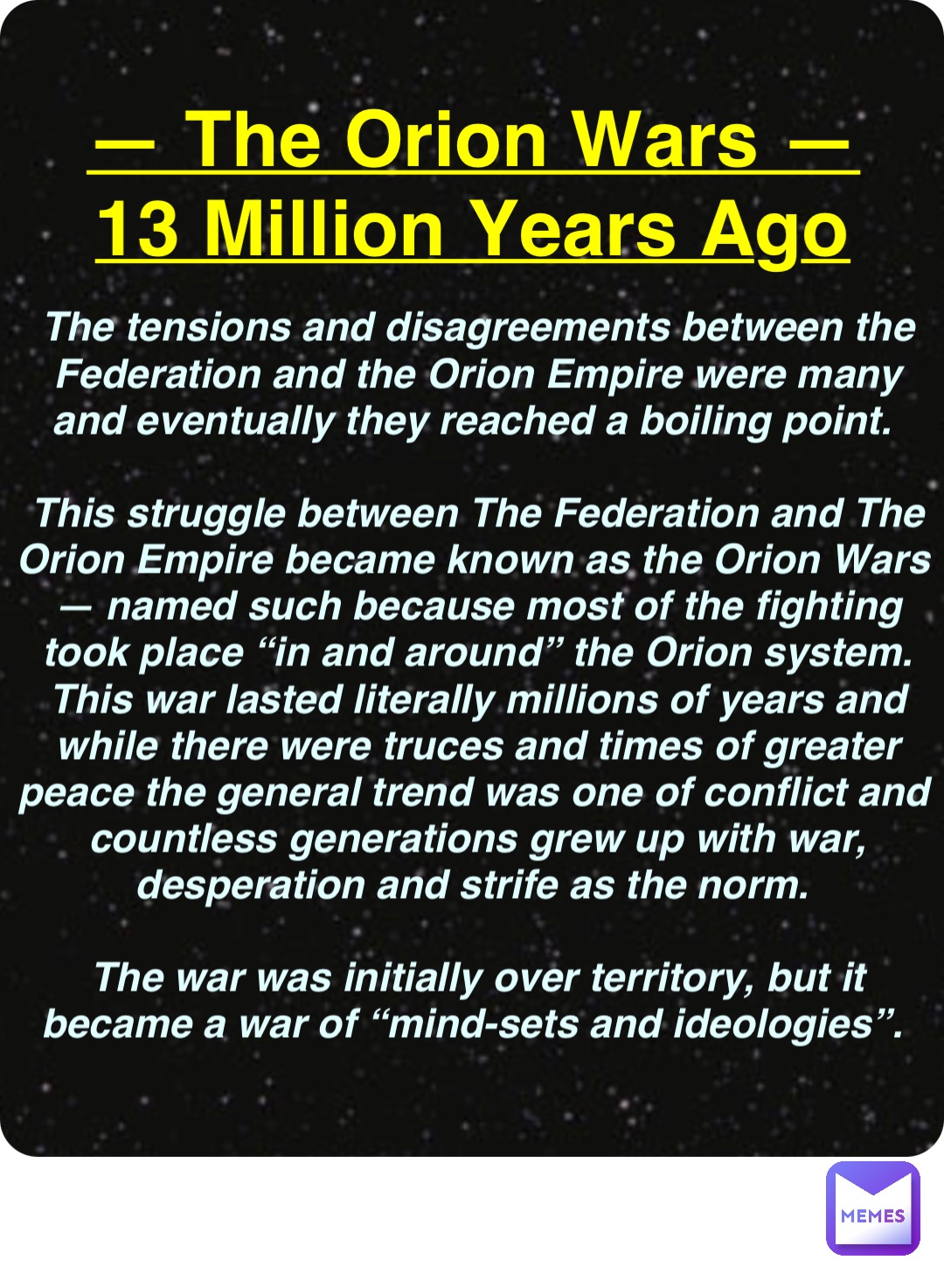 Double tap to edit — The Orion Wars —
13 Million Years Ago The tensions and disagreements between the Federation and the Orion Empire were many and eventually they reached a boiling point.

This struggle between The Federation and The Orion Empire became known as the Orion Wars — named such because most of the fighting took place “in and around” the Orion system. This war lasted literally millions of years and while there were truces and times of greater peace the general trend was one of conflict and countless generations grew up with war, desperation and strife as the norm.

The war was initially over territory, but it became a war of “mind-sets and ideologies”.