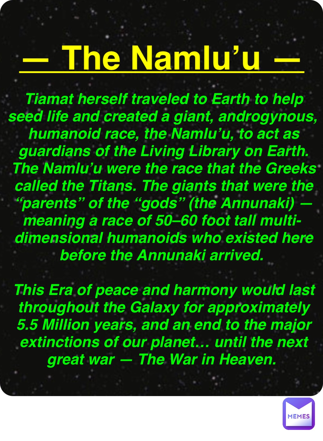 Double tap to edit — The Namlu’u — Tiamat herself traveled to Earth to help seed life and created a giant, androgynous, humanoid race, the Namlu’u, to act as guardians of the Living Library on Earth. The Namlu’u were the race that the Greeks called the Titans. The giants that were the “parents” of the “gods” (the Annunaki) — meaning a race of 50–60 foot tall multi-dimensional humanoids who existed here before the Annunaki arrived.

This Era of peace and harmony would last throughout the Galaxy for approximately 5.5 Million years, and an end to the major extinctions of our planet… until the next great war — The War in Heaven.