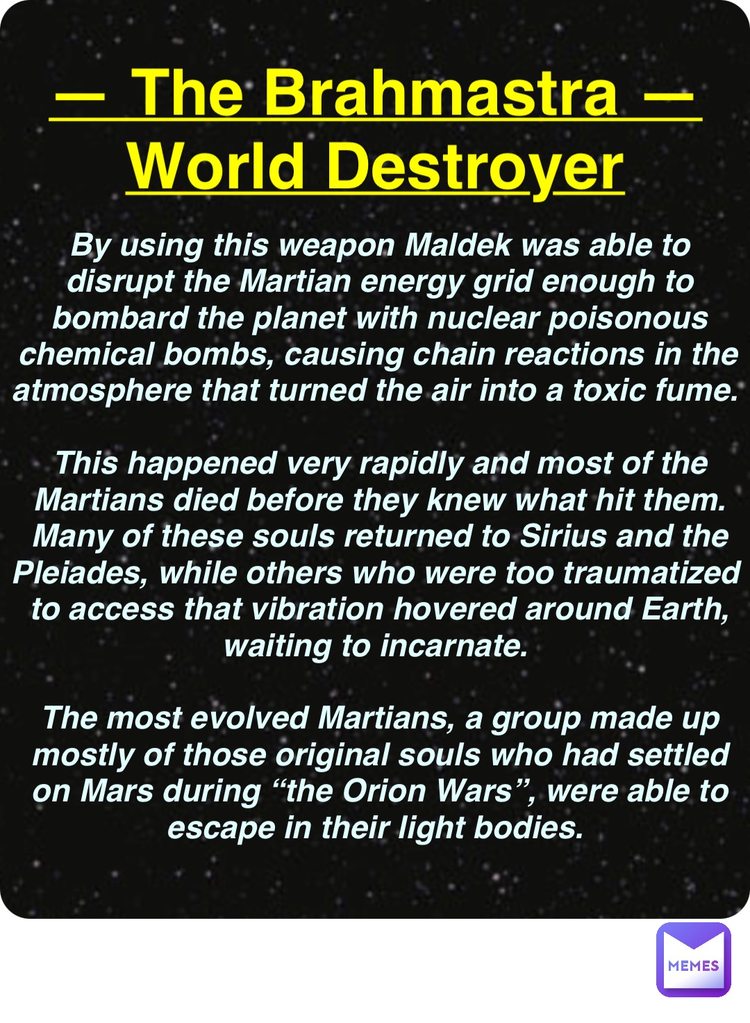 Double tap to edit — The Brahmastra —
World Destroyer By using this weapon Maldek was able to disrupt the Martian energy grid enough to bombard the planet with nuclear poisonous chemical bombs, causing chain reactions in the atmosphere that turned the air into a toxic fume.

This happened very rapidly and most of the Martians died before they knew what hit them. Many of these souls returned to Sirius and the Pleiades, while others who were too traumatized to access that vibration hovered around Earth, waiting to incarnate.

The most evolved Martians, a group made up mostly of those original souls who had settled on Mars during “the Orion Wars”, were able to escape in their light bodies.