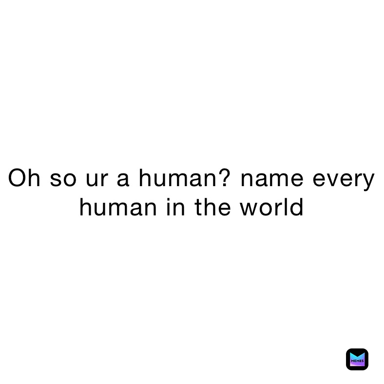 Oh so ur a human? name every human in the world