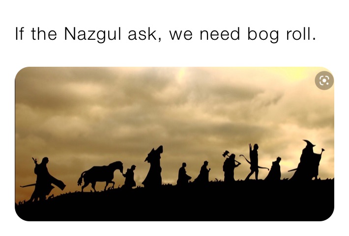 If the Nazgul ask, we need bog roll. 