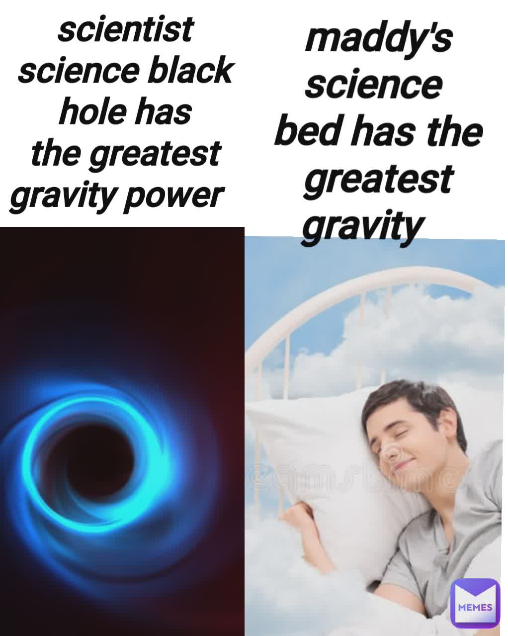 scientist science black hole has the greatest gravity power maddy's science 
bed has the greatest gravity 