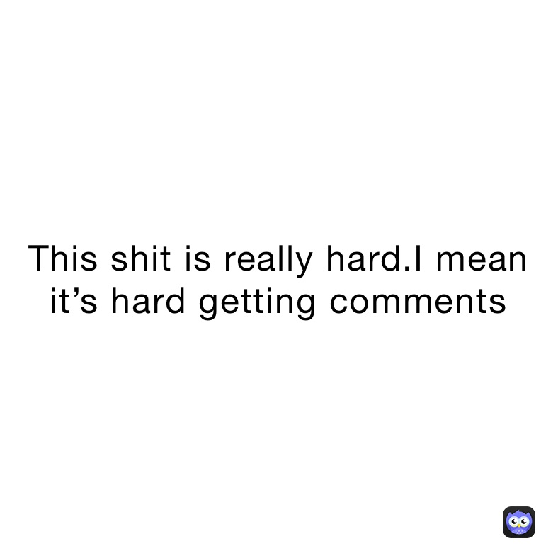 This shit is really hard.I mean it’s hard getting comments 