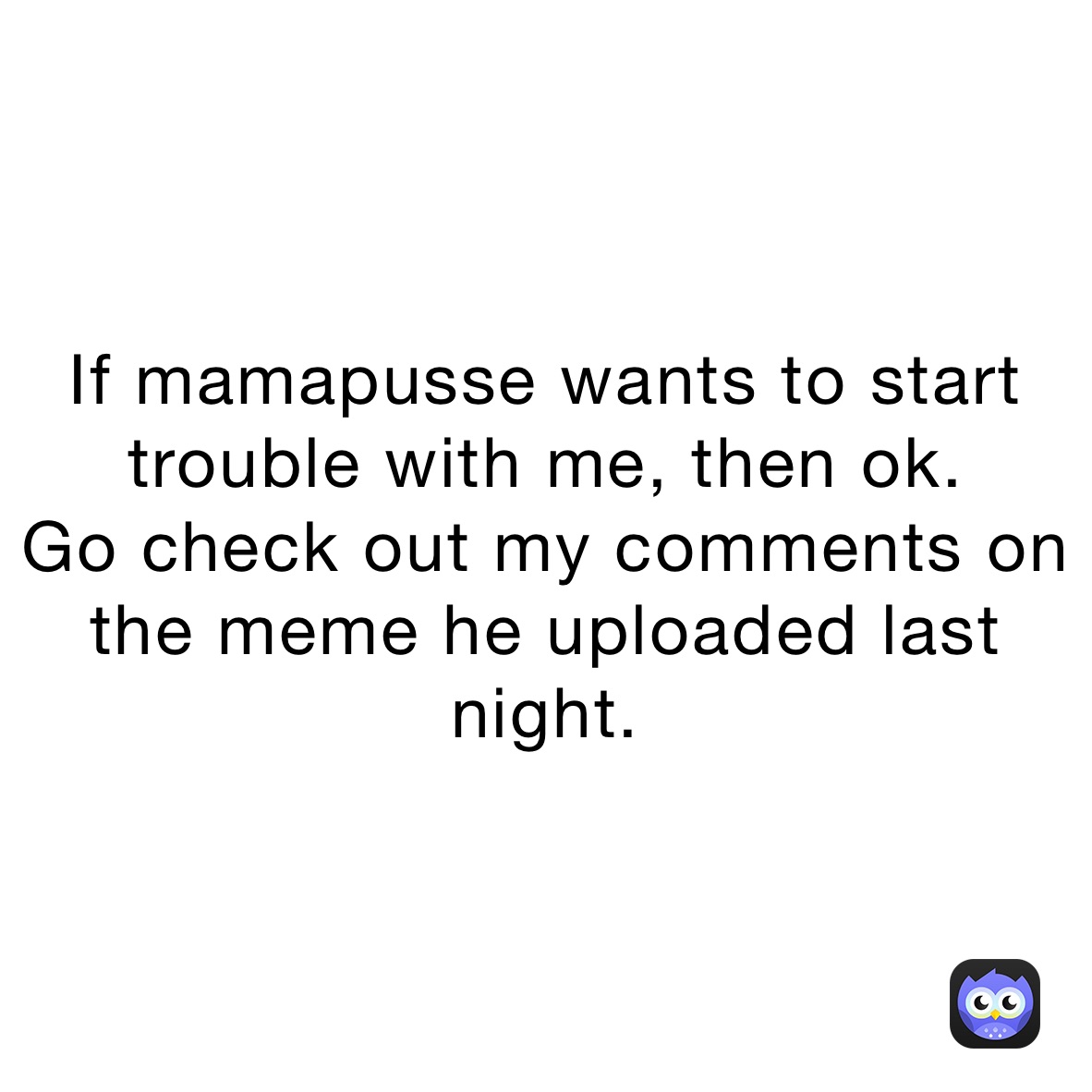 If mamapusse wants to start trouble with me, then ok.
Go check out my comments on the meme he uploaded last night.