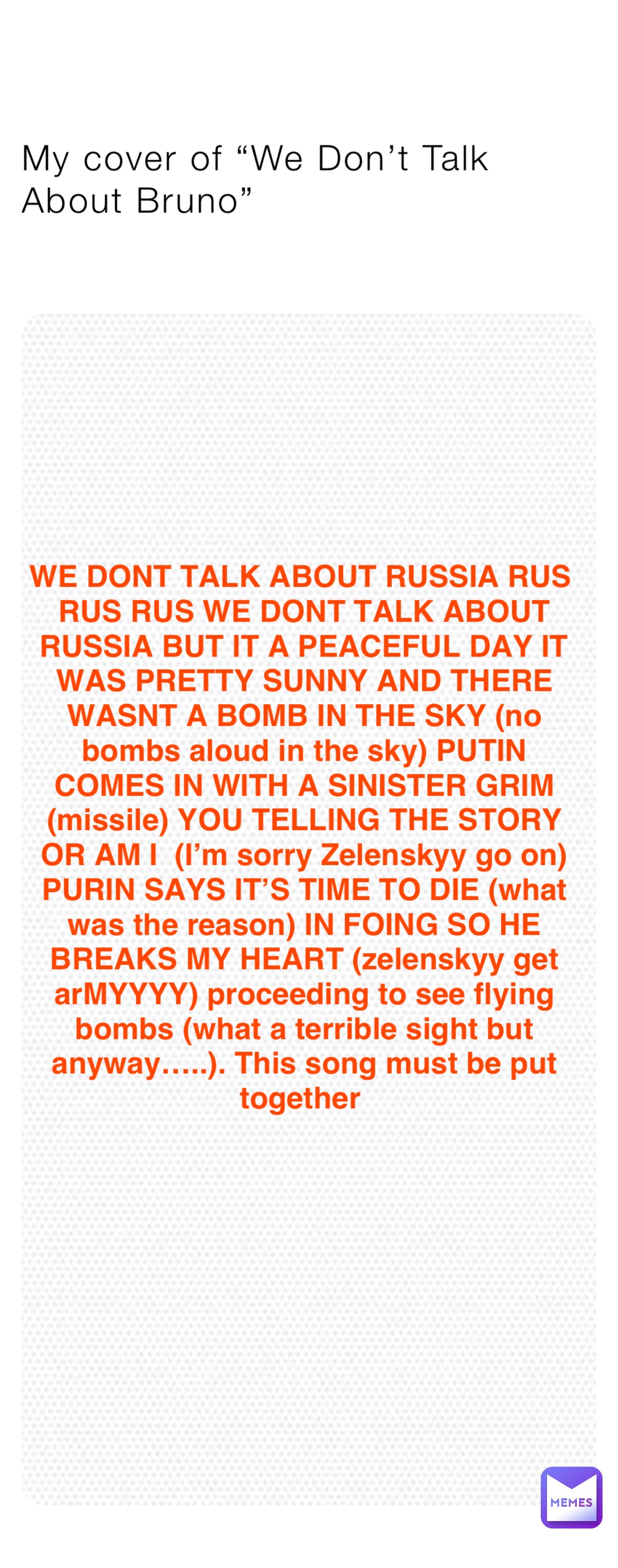 My cover of “We Don’t Talk About Bruno” WE DONT TALK ABOUT RUSSIA RUS RUS RUS WE DONT TALK ABOUT RUSSIA BUT IT A PEACEFUL DAY IT WAS PRETTY SUNNY AND THERE WASNT A BOMB IN THE SKY (no bombs aloud in the sky) PUTIN COMES IN WITH A SINISTER GRIM (missile) YOU TELLING THE STORY OR AM I  (I’m sorry Zelenskyy go on) PURIN SAYS IT’S TIME TO DIE (what was the reason) IN FOING SO HE BREAKS MY HEART (zelenskyy get arMYYYY) proceeding to see flying bombs (what a terrible sight but anyway…..). This song must be put together