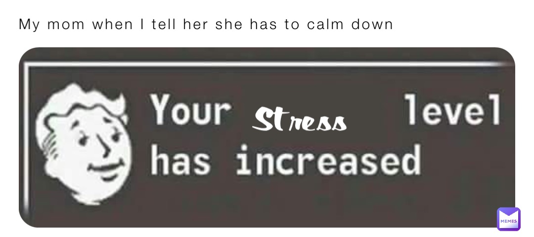 My mom when I tell her she has to calm down Stress