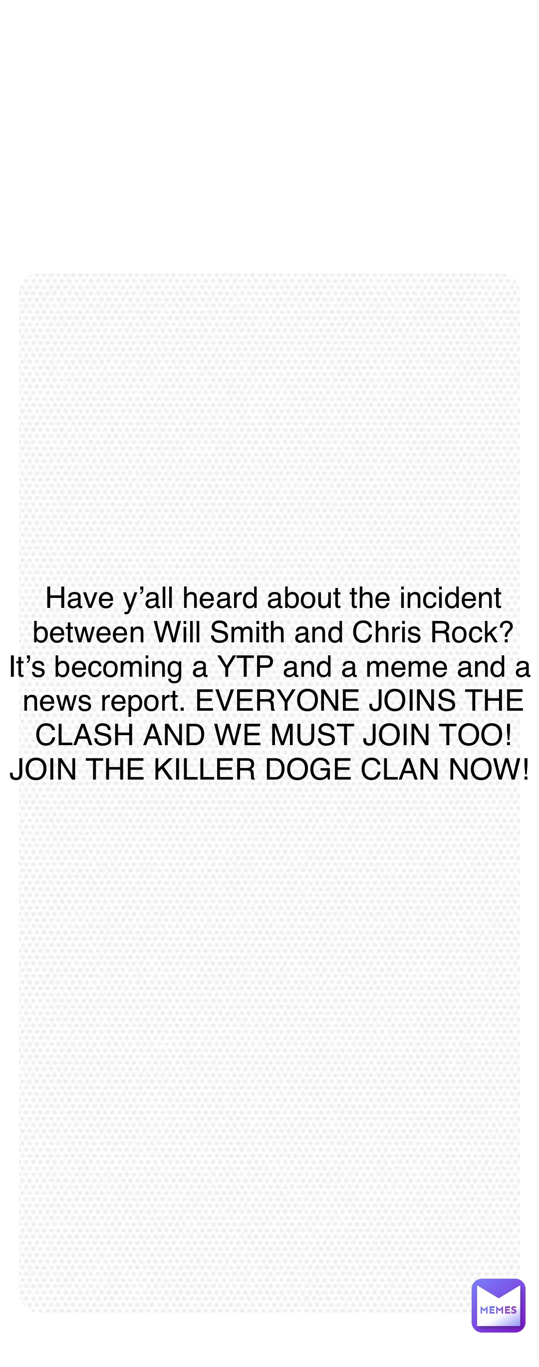 Double tap to edit Have y’all heard about the incident between Will Smith and Chris Rock? It’s becoming a YTP and a meme and a news report. EVERYONE JOINS THE CLASH AND WE MUST JOIN TOO! JOIN THE KILLER DOGE CLAN NOW!