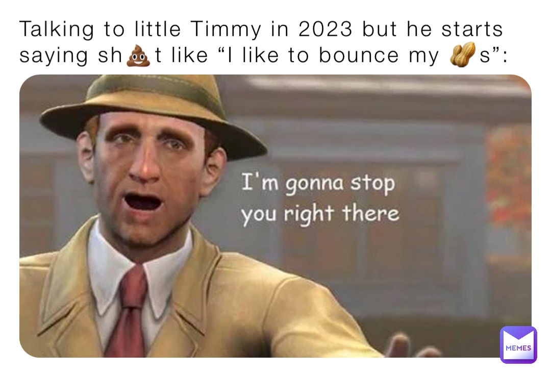 Talking to little Timmy in 2023 but he starts saying sh💩t like “I like to bounce my 🥜s”: