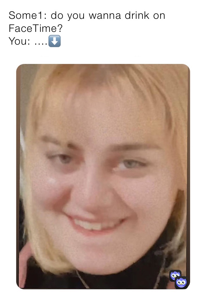 Some1: do you wanna drink on               FaceTime? 
You: ....⬇️