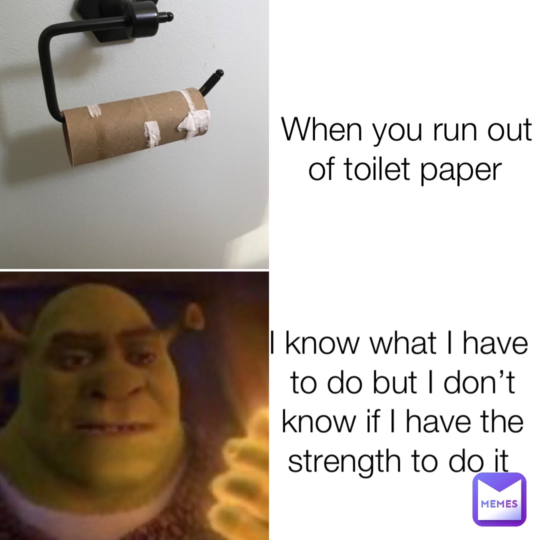 When you run out of toilet paper I know what I have to do but I don’t know if I have the strength to do it