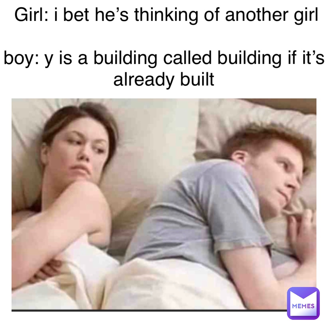 Girl: I bet he’s thinking of another girl 

Boy: y is a building called building if it’s already built