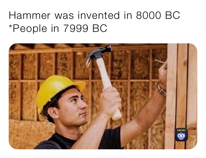 Hammer was invented in 8000 BC
*People in 7999 BC