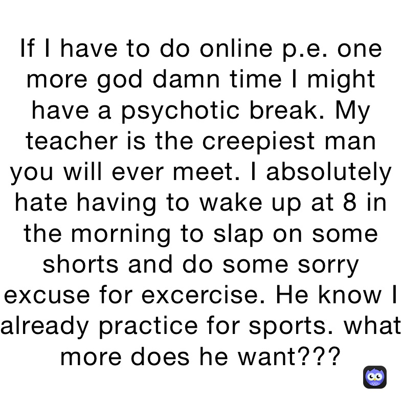 If I have to do online p.e. one more god damn time I might have a psychotic break. My teacher is the creepiest man you will ever meet. I absolutely hate having to wake up at 8 in the morning to slap on some shorts and do some sorry excuse for excercise. He know I already practice for sports. what more does he want??? 