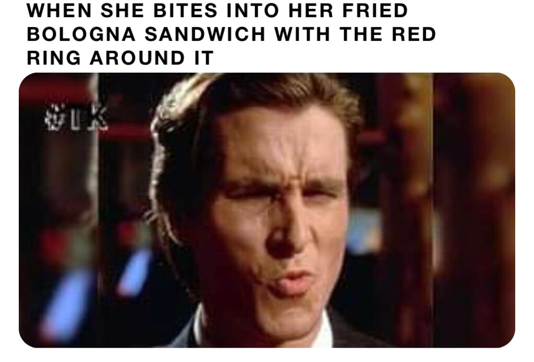 WHEN SHE BITES INTO HER FRIED BOLOGNA SANDWICH WITH THE RED RING AROUND