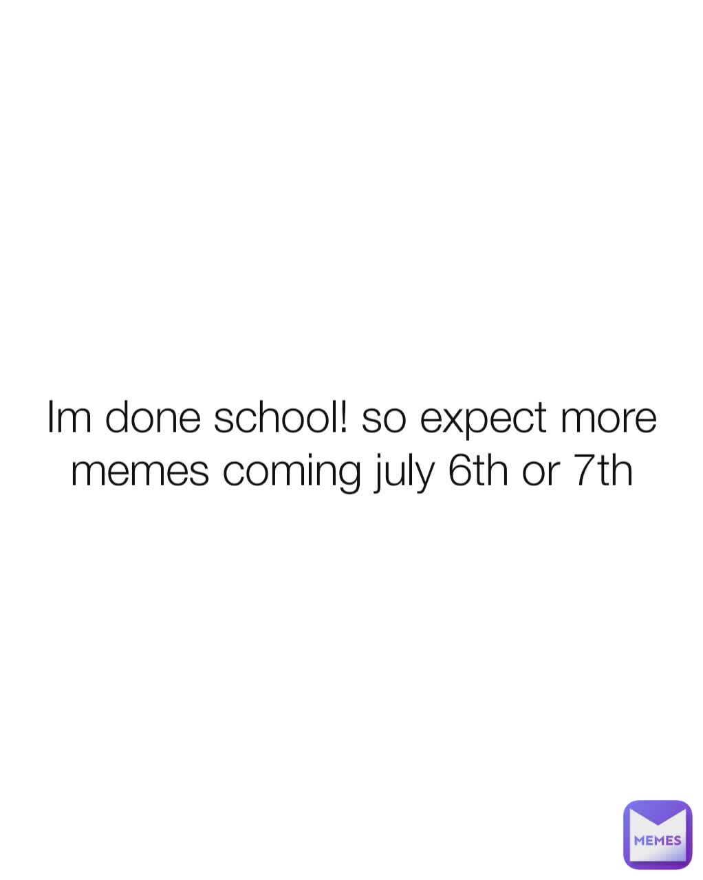 Im done school! so expect more memes coming july 6th or 7th