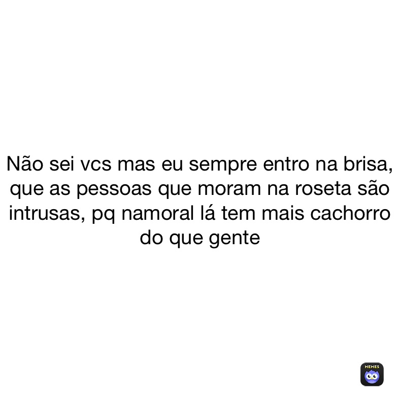 Não sei vcs mas eu sempre entro na brisa, que as pessoas que moram na roseta são intrusas, pq namoral lá tem mais cachorro do que gente 