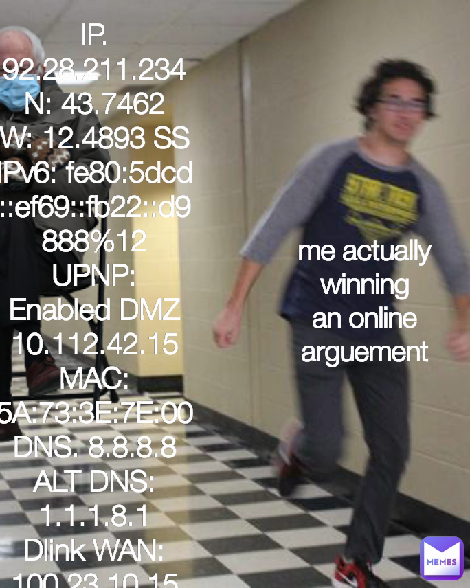 me actually winning an online arguement IP. 92.28.211.234
N: 43.7462
W: 12.4893 SS
IPv6: fe80:5dcd::ef69::fb22::d9 888%12
UPNP: Enabled DMZ 10.112.42.15
MAC: 5A:73:3E:7E:00
DNS. 8.8.8.8
ALT DNS: 1.1.1.8.1
Dlink WAN: 100.23.10.15
GAT