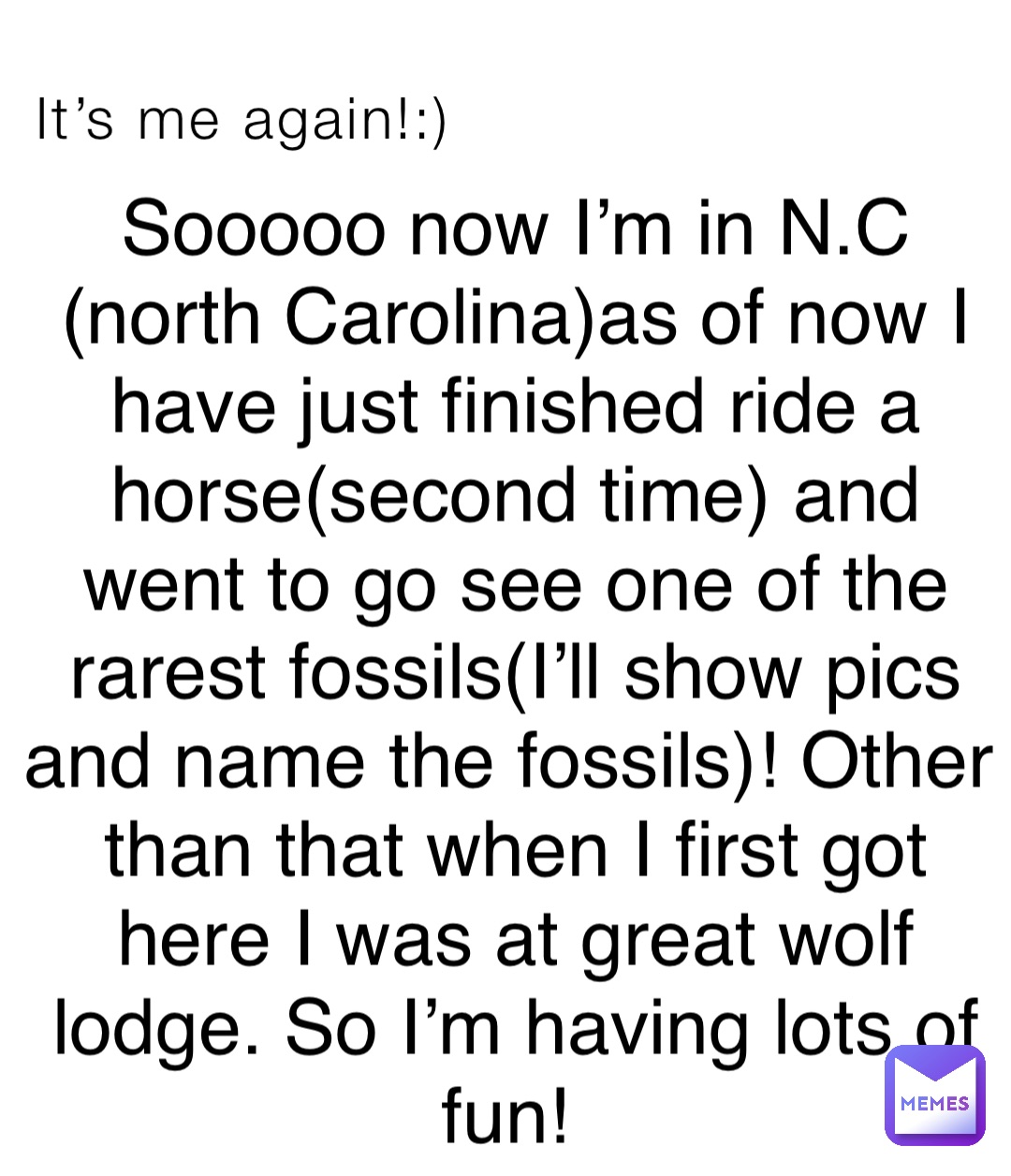 It’s me again!:) Sooooo now I’m in N.C (north Carolina)as of now I have just finished ride a horse(second time) and went to go see one of the rarest fossils(I’ll show pics and name the fossils)! Other than that when I first got here I was at great wolf lodge. So I’m having lots of fun!