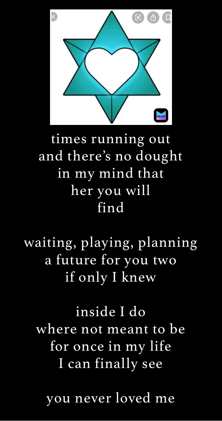 times running out
and there’s no dought
in my mind that
her you will
find

waiting, playing, planning
a future for you two
if only I knew 

inside I do
where not meant to be
for once in my life
I can finally see

you never loved me