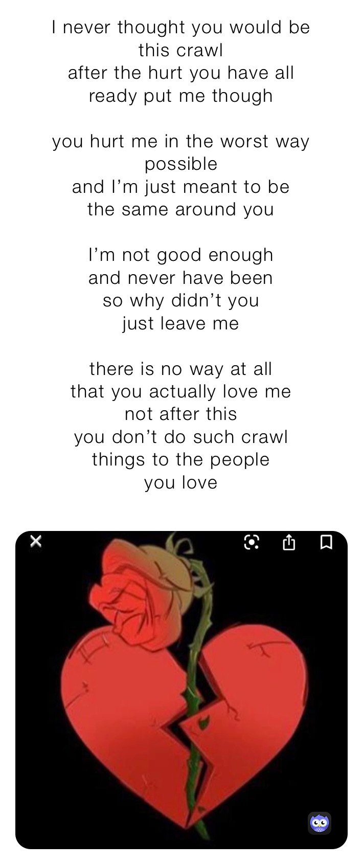 I never thought you would be 
this crawl 
after the hurt you have all
ready put me though 

you hurt me in the worst way
possible 
and I’m just meant to be 
the same around you

I’m not good enough
and never have been
so why didn’t you
just leave me

there is no way at all
that you actually love me
not after this 
you don’t do such crawl 
things to the people 
you love 
