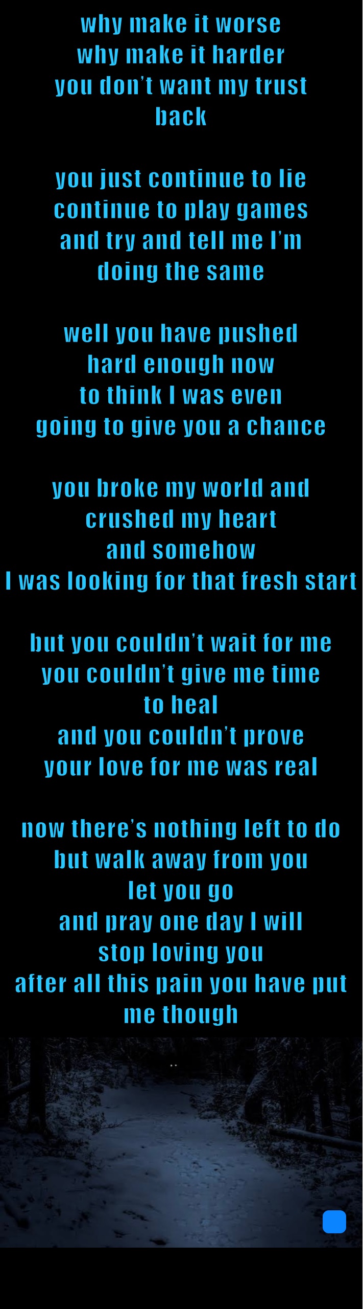 why make it worse
why make it harder
you don’t want my trust
back

you just continue to lie
continue to play games 
and try and tell me I’m 
doing the same 

well you have pushed 
hard enough now
to think I was even 
going to give you a chance 

you broke my world and 
crushed my heart
and somehow 
I was looking for that fresh start

but you couldn’t wait for me
you couldn’t give me time 
to heal
and you couldn’t prove 
your love for me was real 

now there’s nothing left to do
but walk away from you
let you go 
and pray one day I will
stop loving you  
after all this pain you have put
me though 