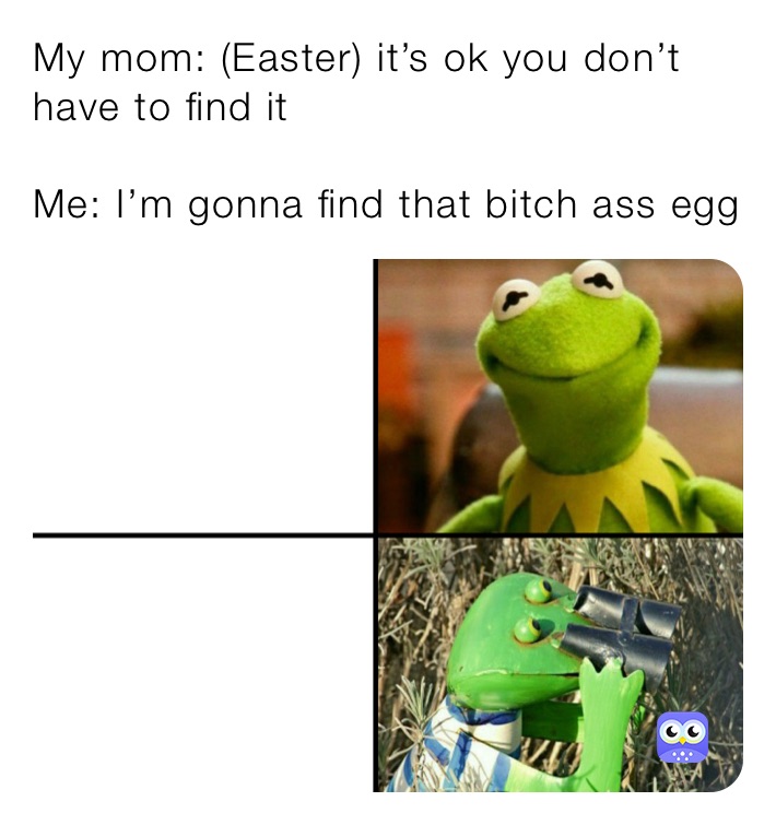 My mom: (Easter) it’s ok you don’t have to find it        

Me: I’m gonna find that bitch ass egg 